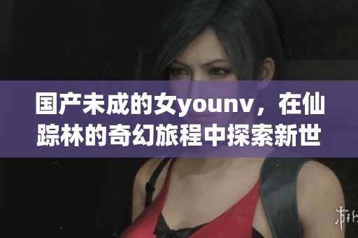 国产未成的女younv，在仙踪林的奇幻旅程中探索新世界