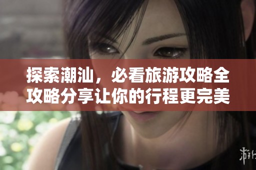 探索潮汕，必看旅游攻略全攻略分享让你的行程更完美