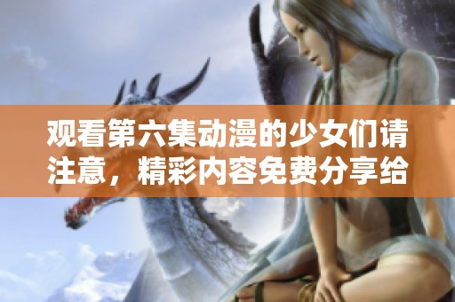 观看第六集动漫的少女们请注意，精彩内容免费分享给你们！