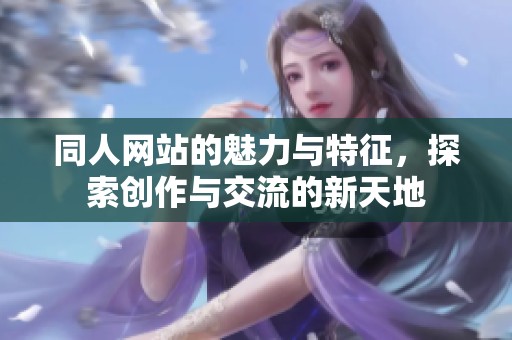同人网站的魅力与特征，探索创作与交流的新天地
