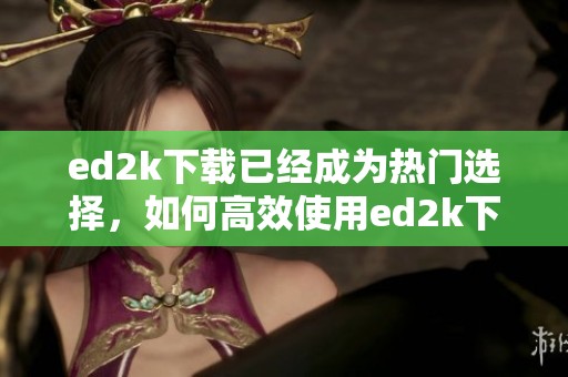 ed2k下载已经成为热门选择，如何高效使用ed2k下载工具呢
