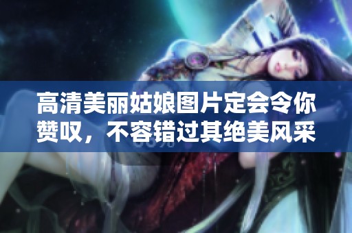 高清美丽姑娘图片定会令你赞叹，不容错过其绝美风采与魅力展示