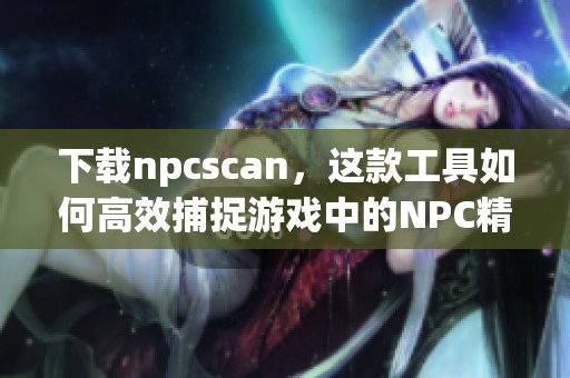 下载npcscan，这款工具如何高效捕捉游戏中的NPC精灵？