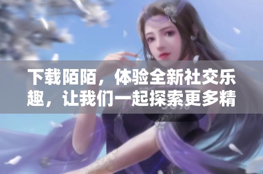 下载陌陌，体验全新社交乐趣，让我们一起探索更多精彩内容！