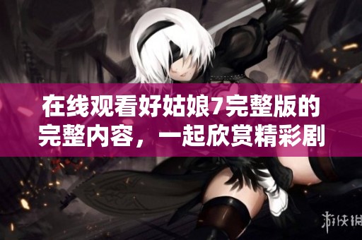 在线观看好姑娘7完整版的完整内容，一起欣赏精彩剧情吧