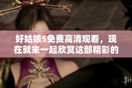 好姑娘5免费高清观看，现在就来一起欣赏这部精彩的作品吧！