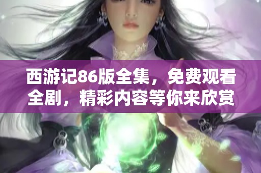 西游记86版全集，免费观看全剧，精彩内容等你来欣赏