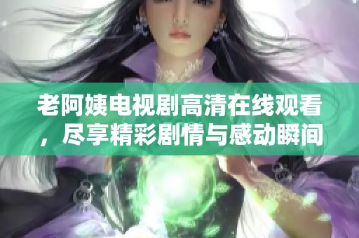 老阿姨电视剧高清在线观看，尽享精彩剧情与感动瞬间