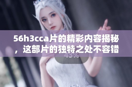 56h3cc**的精彩内容揭秘，这部片的独特之处不容错过