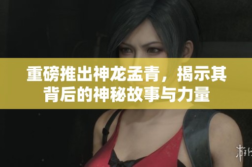 重磅推出神龙孟青，揭示其背后的神秘故事与力量