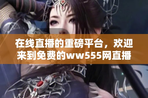 在线直播的重磅平台，欢迎来到免费的ww555网直播体验！