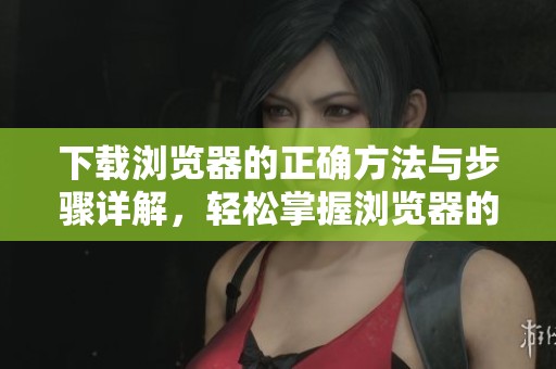 下载浏览器的正确方法与步骤详解，轻松掌握浏览器的下载技巧