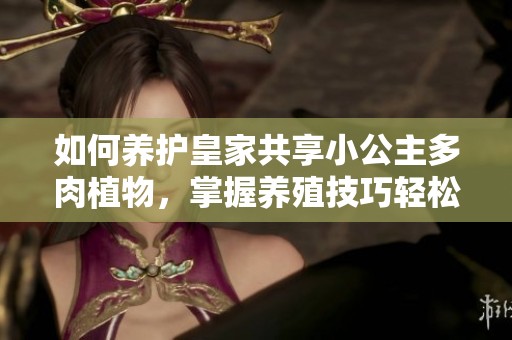 如何养护皇家共享小公主多肉植物，掌握养殖技巧轻松入手