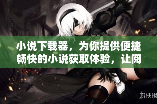小说下载器，为你提供便捷畅快的小说获取体验，让阅读不再受限！
