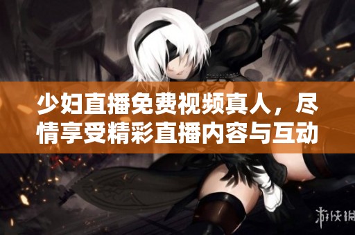 少妇直播免费视频真人，尽情享受精彩直播内容与互动体验！