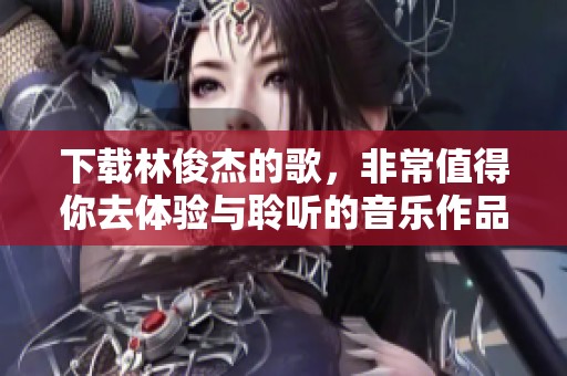 下载林俊杰的歌，非常值得你去体验与聆听的音乐作品