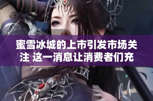 蜜雪冰城的上市引发市场关注 这一消息让消费者们充满期待