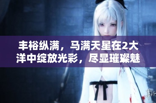 丰裕纵满，马满天星在2大洋中绽放光彩，尽显璀璨魅力