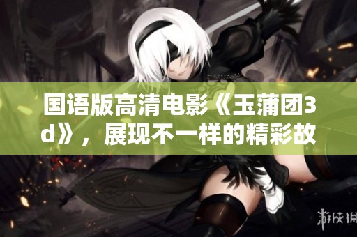 国语版高清电影《玉蒲团**》，展现不一样的精彩故事与视觉体验