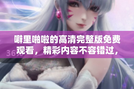 噼里啪啦的高清完整版免费观看，精彩内容不容错过，快来体验吧