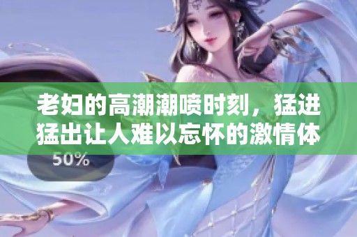 老妇的高潮潮喷时刻，猛进猛出让人难以忘怀的激情体验