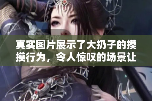 真实图片展示了大扔子的摸摸行为，令人惊叹的场景让人留连往返。