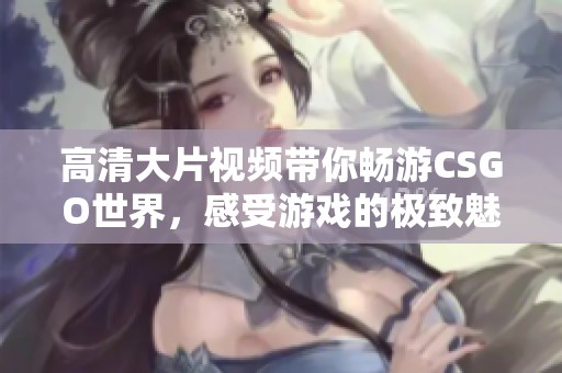 高清大片视频带你畅游CSGO世界，感受游戏的极致魅力与乐趣