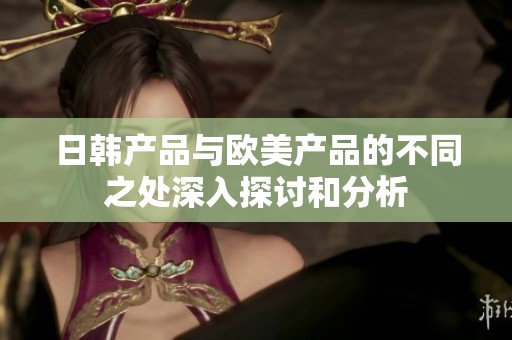日韩产品与欧美产品的不同之处深入探讨和分析