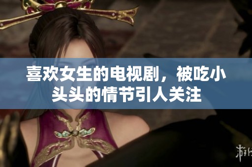 喜欢女生的电视剧，被吃小头头的情节引人关注