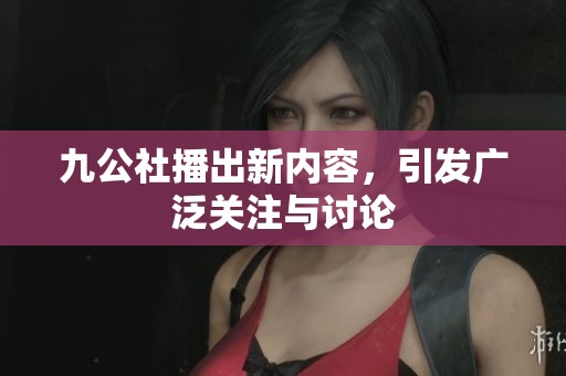 九公社播出新内容，引发广泛关注与讨论