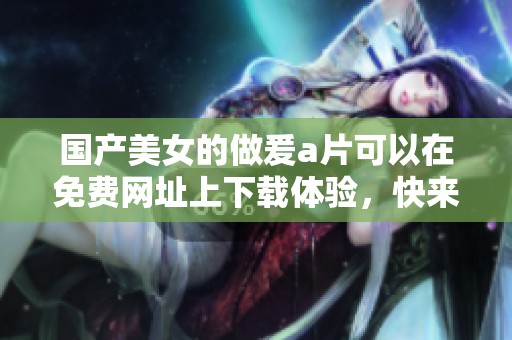 国产美女的做爰**可以在免费网址上下载体验，快来获取更多精彩内容吧