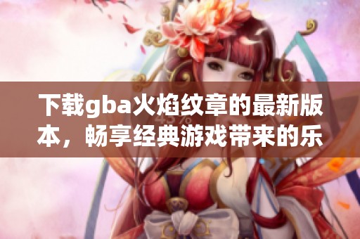 下载gba火焰纹章的最新版本，畅享经典游戏带来的乐趣与挑战