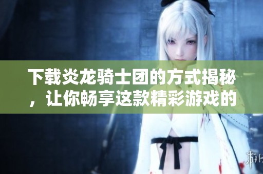 下载炎龙骑士团的方式揭秘，让你畅享这款精彩游戏的乐趣