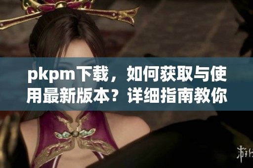 pkpm下载，如何获取与使用最新版本？详细指南教你轻松下载！