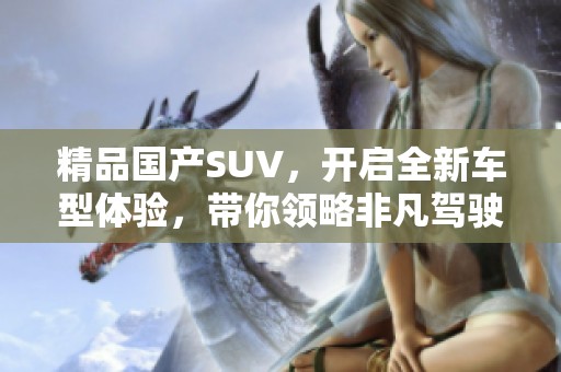 精品国产SUV，开启全新车型体验，带你领略非凡驾驶乐趣