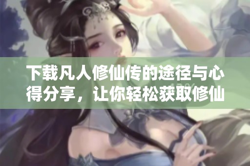 下载凡人修仙传的途径与心得分享，让你轻松获取修仙大作