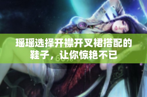 瑶瑶选择开襟开叉裙搭配的鞋子，让你惊艳不已
