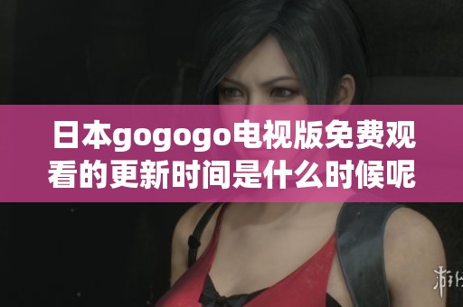 日本gogogo电视版免费观看的更新时间是什么时候呢 在何处可以找到更多信息呢