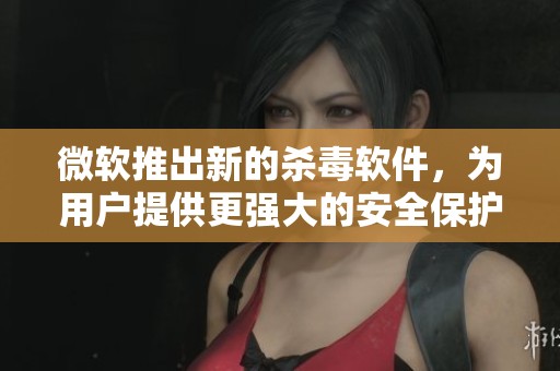 微软推出新的杀毒软件，为用户提供更强大的安全保护方案
