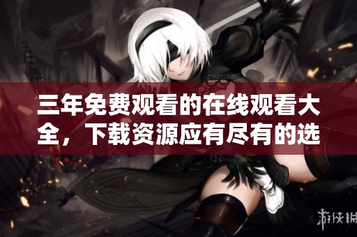 三年免费观看的在线观看大全，下载资源应有尽有的选择