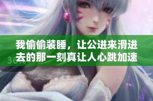 我偷偷装睡，让公进来滑进去的那一刻真让人心跳加速