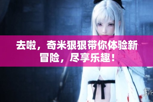 去啦，奇米**带你体验新冒险，尽享乐趣！