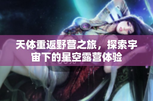 天体重返野营之旅，探索宇宙下的星空露营体验