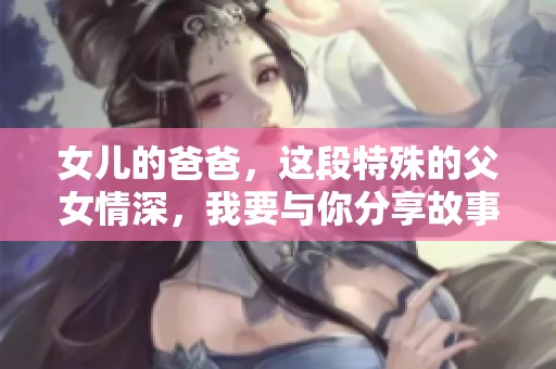 女儿的爸爸，这段特殊的父女情深，我要与你分享故事与真情