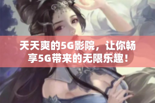 天天爽的5G影院，让你畅享5G带来的无限乐趣！