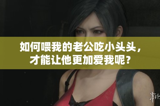 如何喂我的老公吃小头头，才能让他更加爱我呢？