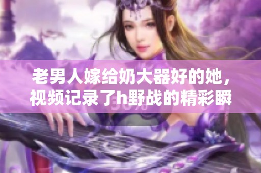 老男人嫁给奶大器好的她，视频记录了h野战的精彩瞬间