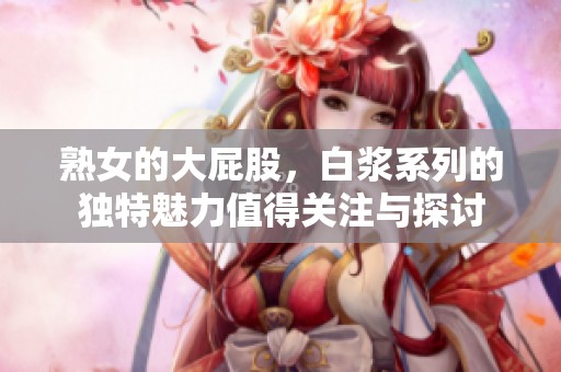 熟女的大屁股，白浆系列的独特魅力值得关注与探讨