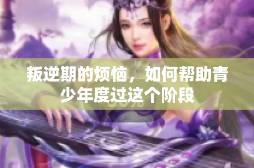 叛逆期的烦恼，如何帮助青少年度过这个阶段