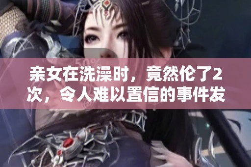 亲女在洗澡时，竟然伦了2次，令人难以置信的事件发生了